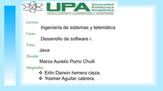 Carrera:
Ingeniería de sistemas y telemática
Curso:
Desarrollo de software i.
Tema:
Java
Docente:
Marco Aurelio Porro Chulli
Integrantes:
 Erlin Darwin herrera cieza.
 Yosmer Aguilar cabrera.
 