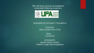 “Año del buen servicio al ciudadano”
Universidad Politécnica Amazónica
INGENIERÍA DE SISTEMAS Y TELEMÁTICA
DOCENTE:
Marco Aurelio Porro Chulli.
TEMA:
Connection
INTEGRANTE:
Aguilar Arévalo Yosselin.
Calderón Lingán María Magdalena.