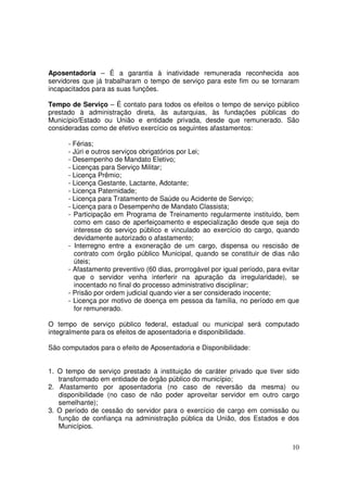 Aposentadoria – É a garantia à inatividade remunerada reconhecida aos
servidores que já trabalharam o tempo de serviço para este fim ou se tornaram
incapacitados para as suas funções.

Tempo de Serviço – É contato para todos os efeitos o tempo de serviço público
prestado à administração direta, às autarquias, às fundações públicas do
Município/Estado ou União e entidade privada, desde que remunerado. São
consideradas como de efetivo exercício os seguintes afastamentos:

      - Férias;
      - Júri e outros serviços obrigatórios por Lei;
      - Desempenho de Mandato Eletivo;
      - Licenças para Serviço Militar;
      - Licença Prêmio;
      - Licença Gestante, Lactante, Adotante;
      - Licença Paternidade;
      - Licença para Tratamento de Saúde ou Acidente de Serviço;
      - Licença para o Desempenho de Mandato Classista;
      - Participação em Programa de Treinamento regularmente instituído, bem
        como em caso de aperfeiçoamento e especialização desde que seja do
        interesse do serviço público e vinculado ao exercício do cargo, quando
        devidamente autorizado o afastamento;
      - Interregno entre a exoneração de um cargo, dispensa ou rescisão de
        contrato com órgão público Municipal, quando se constituir de dias não
        úteis;
      - Afastamento preventivo (60 dias, prorrogável por igual período, para evitar
        que o servidor venha interferir na apuração da irregularidade), se
        inocentado no final do processo administrativo disciplinar;
      - Prisão por ordem judicial quando vier a ser considerado inocente;
      - Licença por motivo de doença em pessoa da família, no período em que
        for remunerado.

O tempo de serviço público federal, estadual ou municipal será computado
integralmente para os efeitos de aposentadoria e disponibilidade.

São computados para o efeito de Aposentadoria e Disponibilidade:


1. O tempo de serviço prestado à instituição de caráter privado que tiver sido
   transformado em entidade de órgão público do município;
2. Afastamento por aposentadoria (no caso de reversão da mesma) ou
   disponibilidade (no caso de não poder aproveitar servidor em outro cargo
   semelhante);
3. O período de cessão do servidor para o exercício de cargo em comissão ou
   função de confiança na administração pública da União, dos Estados e dos
   Municípios.


                                                                                10
 