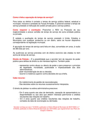 Como é feita a apuração do tempo de serviço?

Para todos os efeitos é contado o tempo de serviço público federal, estadual e
municipal, inclusive o prestado às Forças Armadas. É possível averbar o tempo de
serviço prestado à instituição de caráter privado para o serviço público.

Como requerer a averbação: Preencher o RDV no Protocolo do seu
órgão/entidade e anexar certidão de tempo de serviço de outra entidade pública
ou privada.

É vedada a averbação do tempo de serviço prestado à União, Estados e
Municípios com qualquer acréscimo ou em dobro, salvo se houver dispositivo
correspondente na legislação municipal.

A apuração do tempo de serviço será feita em dias, convertidos em anos, à razão
de 365 dias por ano.

As ausências ao serviço previstas com de efetivo exercício são citadas no item
acima de tempo de serviço.

Direito de Petição – É a possibilidade que o servidor tem de requerer do poder
público para defesa de direito ou de interesse legítimo. Também pode:

      - representar contra abuso ou desvio de poder e para preservar o princípio
         de legalidade, moralidade, publicidade e impessoalidade dos atos
         administrativos;
      - pedir reconsideração de ato ou decisão;
      - recorrer à instância superior contra decisões de sua chefia.

Cabe recurso:

      - Do indeferimento do pedido de reconsideração;
      - Das decisões sobre os recursos sucessivamente interpostos.

O direito de pleitear na esfera administrativa prescreve:

      - Em 5 anos quanto aos atos de demissão, cassação de aposentadoria ou
        disponibilidade ou aos atos que afetem interesse patrimonial e créditos
        resultantes das relações de trabalho;
      - Em 2 anos quanto aos créditos resultantes das relações de trabalho,
        contados da data de exoneração ou demissão.


Servidor conheça as Leis n° 6149/02, publicada no Diário Oficial do Município de 08/07/2002 e n°
6150/02, publicada no Diário Oficial do Município de 19/07/2002, que regulamentam seu Plano de
                                        Cargos e Salários.




                                                                                             11
 