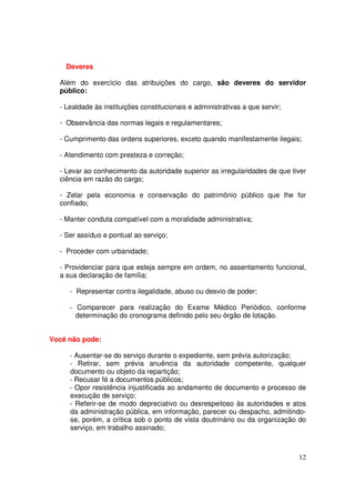 Deveres

  Além do exercício das atribuições do cargo, são deveres do servidor
  público:

  - Lealdade às instituições constitucionais e administrativas a que servir;

  - Observância das normas legais e regulamentares;

  - Cumprimento das ordens superiores, exceto quando manifestamente ilegais;

  - Atendimento com presteza e correção;

  - Levar ao conhecimento da autoridade superior as irregularidades de que tiver
  ciência em razão do cargo;

  - Zelar pela economia e conservação do patrimônio público que lhe for
  confiado;

  - Manter conduta compatível com a moralidade administrativa;

  - Ser assíduo e pontual ao serviço;

  - Proceder com urbanidade;

  - Providenciar para que esteja sempre em ordem, no assentamento funcional,
  a sua declaração de família;

     - Representar contra ilegalidade, abuso ou desvio de poder;

     - Comparecer para realização do Exame Médico Periódico, conforme
       determinação do cronograma definido pelo seu órgão de lotação.


Você não pode:

     - Ausentar-se do serviço durante o expediente, sem prévia autorização;
     - Retirar, sem prévia anuência da autoridade competente, qualquer
     documento ou objeto da repartição;
     - Recusar fé a documentos públicos;
     - Opor resistência injustificada ao andamento de documento e processo de
     execução de serviço;
     - Referir-se de modo depreciativo ou desrespeitoso às autoridades e atos
     da administração pública, em informação, parecer ou despacho, admitindo-
     se, porém, a crítica sob o ponto de vista doutrinário ou da organização do
     serviço, em trabalho assinado;



                                                                               12
 