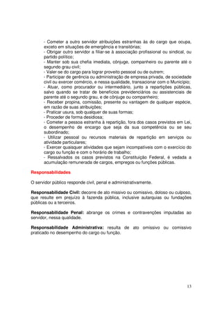 - Cometer a outro servidor atribuições estranhas às do cargo que ocupa,
      exceto em situações de emergência e transitórias;
      - Obrigar outro servidor a filiar-se à associação profissional ou sindical, ou
      partido político;
      - Manter sob sua chefia imediata, cônjuge, companheiro ou parente até o
      segundo grau civil;
      - Valer-se do cargo para lograr proveito pessoal ou de outrem;
      - Participar de gerência ou administração de empresa privada, de sociedade
      civil ou exercer comércio, e nessa qualidade, transacionar com o Município;
      - Atuar, como procurador ou intermediário, junto a repartições públicas,
      salvo quando se tratar de benefícios previdenciários ou assistenciais de
      parente até o segundo grau, e de cônjuge ou companheiro;
      - Receber propina, comissão, presente ou vantagem de qualquer espécie,
      em razão de suas atribuições;
      - Praticar usura, sob qualquer de suas formas;
      - Proceder de forma desidiosa;
      - Cometer a pessoa estranha à repartição, fora dos casos previstos em Lei,
      o desempenho de encargo que seja da sua competência ou se seu
      subordinado;
      - Utilizar pessoal ou recursos materiais de repartição em serviços ou
      atividade particulares;
      - Exercer quaisquer atividades que sejam incompatíveis com o exercício do
      cargo ou função e com o horário de trabalho;
      - Ressalvados os casos previstos na Constituição Federal, é vedada a
      acumulação remunerada de cargos, empregos ou funções públicas.

Responsabilidades

O servidor público responde civil, penal e administrativamente.

Responsabilidade Civil: decorre de ato missivo ou comissivo, doloso ou culposo,
que resulte em prejuízo à fazenda pública, inclusive autarquias ou fundações
públicas ou a terceiros.

Responsabilidade Penal: abrange os crimes e contravenções imputadas ao
servidor, nessa qualidade.

Responsabilidade Administrativa: resulta de ato omissivo ou comissivo
praticado no desempenho do cargo ou função.




                                                                                 13
 