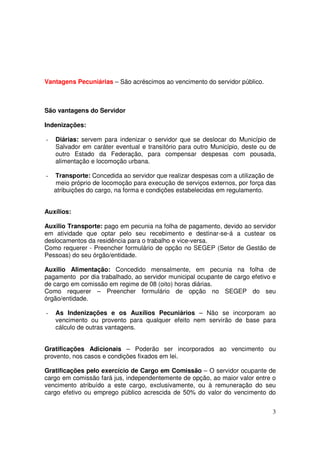 Vantagens Pecuniárias – São acréscimos ao vencimento do servidor público.



São vantagens do Servidor

Indenizações:

-   Diárias: servem para indenizar o servidor que se deslocar do Município de
    Salvador em caráter eventual e transitório para outro Município, deste ou de
    outro Estado da Federação, para compensar despesas com pousada,
    alimentação e locomoção urbana.

-   Transporte: Concedida ao servidor que realizar despesas com a utilização de
    meio próprio de locomoção para execução de serviços externos, por força das
    atribuições do cargo, na forma e condições estabelecidas em regulamento.


Auxílios:

Auxilio Transporte: pago em pecunia na folha de pagamento, devido ao servidor
em atividade que optar pelo seu recebimento e destinar-se-á a custear os
deslocamentos da residência para o trabalho e vice-versa.
Como requerer - Preencher formulário de opção no SEGEP (Setor de Gestão de
Pessoas) do seu órgão/entidade.

Auxilio Alimentação: Concedido mensalmente, em pecunia na folha de
pagamento por dia trabalhado, ao servidor municipal ocupante de cargo efetivo e
de cargo em comissão em regime de 08 (oito) horas diárias.
Como requerer – Preencher formulário de opção no SEGEP do seu
órgão/entidade.

-   As Indenizações e os Auxílios Pecuniários – Não se incorporam ao
    vencimento ou provento para qualquer efeito nem servirão de base para
    cálculo de outras vantagens.


Gratificações Adicionais – Poderão ser incorporados ao vencimento ou
provento, nos casos e condições fixados em lei.

Gratificações pelo exercício de Cargo em Comissão – O servidor ocupante de
cargo em comissão fará jus, independentemente de opção, ao maior valor entre o
vencimento atribuído a este cargo, exclusivamente, ou à remuneração do seu
cargo efetivo ou emprego público acrescida de 50% do valor do vencimento do


                                                                              3
 