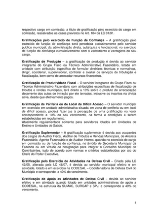 respectivo cargo em comissão, a título de gratificação pelo exercício do cargo em
comissão, ressalvados os casos previstos no Art. 104 da LC 01/91.

Gratificações pelo exercício de Função de Confiança – A gratificação pelo
exercício de função de confiança será percebida exclusivamente pelo servidor
publico municipal, da administração direta, autárquica e fundacional, no exercício
de função de confiança cumulativamente com o vencimento e vantagens do seu
cargo.

Gratificação de Produção – a gratificação de produção é devida ao servidor
integrante do Grupo Fisco ou Técnico Administrativo Fazendário, lotado em
unidade com atribuição especifica de formular diretrizes técnicas e normativas,
dirigir, coordenar, supervisionar, controlar e avaliar os serviços de tributação e
fiscalização, bem como de arrecadar recursos financeiros.

Gratificação de Produtividade Fiscal – O servidor integrante do Grupo Fisco ou
Técnico Administrativo Fazendário com atribuições especificas de fiscalização de
tributos e rendas municipais, terá direito a 10% sobre o produto de arrecadação
decorrente dos autos de infração por ele lavrados, inclusive os inscritos na dívida
ativa, desde que efetivamente pagos.

Gratificação de Periferia ou de Local de Difícil Acesso – O servidor municipal
em exercício em unidade administrativa situada em zona de periferia ou em local
de difícil acesso, poderá fazer jus à percepção de uma gratificação no valor
correspondente a 10% do seu vencimento, na forma e condições a serem
estabelecidas em regulamento.
Atualmente regulamentada somente para servidores lotados em Unidades de
Ensino e Unidades de Saúde.

Gratificação Suplementar – A gratificação suplementar é devida aos ocupantes
dos cargos de Auditor Fiscal, Auditor de Tributos e Rendas Municipais, de Analista
Fazendário, Agente Fazendário e de Auditor Interno, quando no exercício de cargo
em comissão ou de função de confiança, no âmbito de Secretaria Municipal da
Fazenda ou em virtude de designação para integrar o Conselho Municipal de
Contribuintes, tudo de acordo com normas e critérios estabelecidos por ato do
Chefe do Poder Executivo.

Gratificação pelo Exercício de Atividades na Defesa Civil – Criada pela LC
42/05, alterada pela LC 46/07, é devida ao servidor municipal efetivo e em
atividade, lotado e em exercício na CODESAL – Coordenadoria de Defesa Civil do
Municipio e corresponde a 40% do vencimento.

Gratificação de Apoio as Atividades de Defesa Civil – devida ao servidor
efetivo e em atividade quando lotado em unidades administrativas de apoio a
CODESAL, na estrutura da SUMAC, SURCAP e SPJ, e corresponde a 40% do
vencimento.



                                                                                 4
 