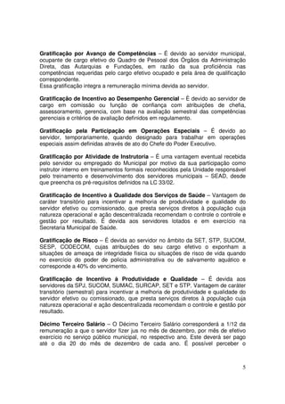 Gratificação por Avanço de Competências – É devido ao servidor municipal,
ocupante de cargo efetivo do Quadro de Pessoal dos Órgãos da Administração
Direta, das Autarquias e Fundações, em razão da sua proficiência nas
competências requeridas pelo cargo efetivo ocupado e pela área de qualificação
correspondente.
Essa gratificação integra a remuneração mínima devida ao servidor.

Gratificação de Incentivo ao Desempenho Gerencial – È devido ao servidor de
cargo em comissão ou função de confiança com atribuições de chefia,
assessoramento, gerencia, com base na avaliação semestral das competências
gerenciais e critérios de avaliação definidos em regulamento.

Gratificação pela Participação em Operações Especiais – É devido ao
servidor, temporariamente, quando designado para trabalhar em operações
especiais assim definidas através de ato do Chefe do Poder Executivo.

Gratificação por Atividade de Instrutoria – É uma vantagem eventual recebida
pelo servidor ou empregado do Municipal por motivo da sua participação como
instrutor interno em treinamentos formais reconhecidos pela Unidade responsável
pelo treinamento e desenvolvimento dos servidores municipais – SEAD, desde
que preencha os pré-requisitos definidos na LC 33/02.

Gratificação de Incentivo à Qualidade dos Serviços de Saúde – Vantagem de
caráter transitório para incentivar a melhoria de produtividade e qualidade do
servidor efetivo ou comissionado, que presta serviços diretos à população cuja
natureza operacional e ação descentralizada recomendam o controle o controle e
gestão por resultado. É devida aos servidores lotados e em exercício na
Secretaria Municipal de Saúde.

Gratificação de Risco – É devida ao servidor no âmbito da SET, STP, SUCOM,
SESP, CODECOM, cujas atribuições do seu cargo efetivo o exponham a
situações de ameaça de integridade física ou situações de risco de vida quando
no exercício do poder de policia administrativa ou de salvamento aquático e
corresponde a 40% do vencimento.

Gratificação de Incentivo à Produtividade e Qualidade – É devida aos
servidores da SPJ, SUCOM, SUMAC, SURCAP, SET e STP. Vantagem de caráter
transitório (semestral) para incentivar a melhoria de produtividade e qualidade do
servidor efetivo ou comissionado, que presta serviços diretos à população cuja
natureza operacional e ação descentralizada recomendam o controle e gestão por
resultado.

Décimo Terceiro Salário – O Décimo Terceiro Salário corresponderá a 1/12 da
remuneração a que o servidor fizer jus no mês de dezembro, por mês de efetivo
exercício no serviço público municipal, no respectivo ano. Este deverá ser pago
até o dia 20 do mês de dezembro de cada ano. É possível perceber o



                                                                                5
 