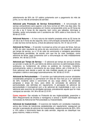 adiantamento de 50% do 13º salário juntamente com o pagamento do mês de
junho, ou no mês de aniversário do servidor.

Adicional pela Prestação de Serviço Extraordinário – A remuneração do
serviço extraordinário será superior a da hora normal em 50% nos dias úteis. Os
serviços extraordinários prestados em horário compreendido entre as 22 horas de
um dia e às 5 horas do dia seguinte, bem como aos sábados, domingos e
feriados, serão remunerados com o acréscimo de 100% sobra a hora diurna. Art.
90 da LC 01/91.

Adicional Noturno — A hora noturna de trabalho prestada entre as 22 horas de
um dia e às 5 horas do dia seguinte, terá a remuneração acrescida de 20% sobre
o valor da hora normal diurna, a título de adicional noturno. Art. 91 da LC 01/91.

Adicional de Férias — O servidor municipal ao entrar em gozo de férias, fará jus
a 50% do valor resultante da soma de seu vencimento e do respectivo adicional
por tempo de serviço, ou a 1/3 do valor do vencimento e vantagens pecuniárias
habitualmente percebidas, de acordo com que lhe for mais vantajoso, como
adicional de férias, pago juntamente com a remuneração do mês imediatamente
anterior. Art. 92 da LC 01/91.

Adicional por Tempo de Serviço — O adicional por tempo de serviço é devido
ao servidor à razão de 3%, por biênio de efetivo exercício na administração direta,
autárquica ou fundacional, de ambos os poderes do município, incidente,
exclusivamente, sobre o vencimento do seu cargo efetivo, até o limite de 51 %.
Este adicional será devido a partir do mês imediato aquele em que o servidor
completar o biênio e será pago automaticamente. Art. 93 da LC 01/91.

Adicional de Periculosidade — O servidor que habitualmente exercer atividades
consideradas perigosas ou permanecer em área de risco fará jus a um adicional
de 30% incidente sobre o vencimento do seu cargo efetivo. As atividades
perigosas e áreas de risco, para efeito de concessão de adicional de
periculosidade, são definidas em regulamento. A percepção do adicional de
periculosidade é incompatível com a do adicional de insalubridade e com a do
adicional pelo exercício de atividades penosas, prevalecendo aquele que for mais
vantajoso ao servidor. Art. 94 e 95 da LC 01/91.

Como requerer: Dar entrada no Protocolo do seu órgão/entidade, preencher o
RDV (Requerimento de Direitos e Vantagens) e anexar o SCAPI (Solicitação de
Concessão do Adicional de Periculosidade ou Insalubridade).

Adicional de Insalubridade – O exercício de trabalho em condições insalubres,
acima dos limites de tolerâncias estabelecidas em regulamento, assegurará ao
servidor a percepção de adicional de insalubridade, respectivamente de 40%, 20%
e 10% sobre o vencimento base de cada servidor, segundo se classifique nos
graus máximo, médio e mínimo.



                                                                                 6
 