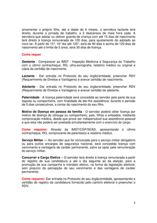 amamentar o próprio filho, até a idade de 6 meses, a servidora lactante terá
direito, durante a jornada de trabalho, a 2 descansos de meia hora cada. A
servidora que adotar ou obtiver guarda de criança com até 15 dias de nascimento
terá direito à licença remunerada de 120 dias, para ajustamento do adotado ao
novo lar. A partir do 15° 16° dia até 120° será de 90 dias e acima de 120 dias de
                         ,                ,
nascimento até o limite de 5 anos, será 30 dias de licença.

Como requer

Gestante - Comparecer ao IMST - Inspeção Medicina e Segurança do Trabalho
com o último contracheque, RG, ultra-sonografia, relatório médico ou original e
cópia da certidão de nascimento.

Lactante - Dar entrada no Protocolo do seu órgão/entidade, preencher RDV
(Requerimento de Direitos e Vantagens) e anexar certidão de nascimento.

Adotante - Dar entrada no Protocolo do seu órgão/entidade, preencher RDV
(Requerimento de Direitos e Vantagens) e anexar certidão de adotante.

Paternidade - A licença paternidade será concedida ao servidor pelo parto de sua
esposa ou companheira, com finalidade de dar-lhe assistência, durante o período
de 5 dias consecutivos, a contar do nascimento do seu filho.

Motivo de Doença em pessoa da família - O servidor poderá obter licença por
motivo de doença do cônjuge ou companheiro, pais, filhos e enteados, mediante
comprovação médica, desde que prove ser indispensável sua assistência pessoal
e que esta não poderá ser prestada simultaneamente com o exercício do cargo.

Como requerer: Através da IMST/CGP/SEAD, apresentando                    o   último
contracheque, RG, comprovante de parentesco e relatório médico.

Serviço Militar — Ao servidor que for convocado para o serviço militar obrigatório
ou para outros encargos de segurança nacional, será concedida licença com
vencimento e vantagens de caráter permanente, salvo se optar pela remuneração
do serviço militar.

Concorrer a Cargo Eletivo – O servidor terá direito à licença remunerada a partir
do registro de sua candidatura a até o dia seguinte ao da eleição, para a
promoção de sua campanha e mandato eletivo, na forma da legislação eleitoral,
sem prejuízo da percepção do seu vencimento e das vantagens de caráter
permanente.

Como requerer: Dar entrada no Protocolo do seu órgão/entidade, apresentando a
certidão de registro da candidatura fornecido pelo cartório eleitoral e preencher o
RDV.




                                                                                 8
 