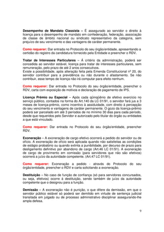 Desempenho de Mandato Classista – É assegurado ao servidor o direito à
licença para o desempenho de mandato em confederação, federação, associação
de classe de âmbito nacional ou sindicato representativo da categoria, sem
prejuízo de seu vencimento e das vantagens de caráter permanente.

Como requerer: Dar entrada no Protocolo do seu órgão/entidade, apresentando a
certidão do registro da candidatura fornecido pela Entidade e preencher o RDV.

Tratar de Interesses Particulares – Á critério da administração, poderá ser
concedida ao servidor estável, licença para tratar de interesses particulares, sem
remuneração, pelo prazo de até 2 anos consecutivos.
Existe a possibilidade, após alteração feita pela Emenda Constitucional nº 20, do
servidor contribuir para a previdência ou não durante o afastamento. Se não
contribuir, esse tempo de licença não irá computar para efeito nenhum.

Como requerer: Dar entrada no Protocolo do seu órgão/entidade, preencher o
RDV, carta com exposição de motivos e declaração de pagamento de IPS.

Licença Prêmio ou Especial – Após cada qüinqüênio de efetivo exercício no
serviço público, contados na forma do Art.140 da LC 01/91, o servidor fará jus a 3
meses de licença-prêmio, como incentivo à assiduidade, com direito à percepção
do seu vencimento e vantagens de caráter permanente. O gozo da licença-prêmio
poderá ser parcelado em até 3 períodos de no mínimo 30 dias para cada período,
desde que requeridos pelo Servidor e autorizado pelo titular do órgão ou entidades
a que está vinculado.

Como requerer: Dar entrada no Protocolo do seu órgão/entidade, preencher
RDV.

Exoneração – A exoneração de cargo efetivo ocorrerá a pedido do servidor ou de
ofício. A exoneração de ofício será aplicada quando não satisfeitas as condições
de estágio probatório ou quando extinta a punibilidade, por decurso de prazo para
desligamento definitivo por abandono de cargo (Art.46 LC 01/91). A exoneração
de cargo de provimento em comissão (para servidores que não são efetivos)
ocorrerá a juízo da autoridade competente. (Art.47 LC 01/91).

Como requerer: Exoneração a pedido - através do Protocolo do seu
órgão/entidade, preencher o RDV e carta solicitando a exoneração.

Destituição – No caso de função de confiança (só para servidores concursados,
ou seja, efetivos) ocorre à destituição, sendo também de juízo da autoridade
competente que o designou para a função.

Demissão – A exoneração não é punição, o que difere da demissão, em que o
servidor público estável só poderá ser demitido em virtude de sentença judicial
transitada em julgado ou de processo administrativo disciplinar assegurando-lhe
ampla defesa.


                                                                                9
 