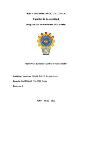 INSTITUTO SAN IGNACIO DE LOYOLA
Facultad de Contabilidad
Programade Estudios de Contabilidad
“Normativas Básicas de Gestión Gubernamental”
Apellidos y Nombres: GÓMEZ TUCTO, Faviola Jasmin
Docente: MAXIMILIANO VALERIO, Fredy
Semestre: III
JUNÍN – PERÚ – 2022
 