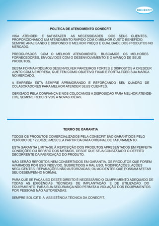 POLÍTICA DE ATENDIMENTO CONECFIT
VISA ATENDER E SATISFAZER AS NECESSIDADES
DOS SEUS CLIENTES,
PROPORCIONANDO UM ATENDIMENTO RÁPIDO COM O MELHOR CUSTO BENEFÍCIO,
SEMPRE ANALISANDO E DISPONDO O MELHOR PREÇO E QUALIDADE DOS PRODUTOS NO
MERCADO.
PREOCUPADOS COM O MELHOR ATENDIMENTO, BUSCAMOS OS MELHORES
FORNECEDORES, ENVOLVIDOS COM O DESENVOLVIMENTO E O AVANÇO DE SEUS
PRODUTOS.
DESTA FORMA PODEMOS DESENVOLVER PARCEIROS FORTES E DISPOSTOS A CRESCER
JUNTO COM A EMPRESA, QUE TEM COMO OBJETIVO FIXAR E FORTALECER SUA MARCA
NO MERCADO.
A EMPRESA ESTA SEMPRE APRIMORANDO E REFORÇANDO SEU QUADRO DE
COLABORADORES PARA MELHOR ATENDER SEUS CLIENTES.
OBRIGADO PELA CONFIANÇA E NOS COLOCAMOS A DISPOSIÇÃO PARA MELHOR ATENDÊLOS, SEMPRE RECEPTIVOS A NOVAS IDÉIAS.

TERMO DE GARANTIA
TODOS OS PRODUTOS COMERCIALIZADOS PELA CONECFIT SÃO GARANTIDOS PELO
PERÍODO DE 12 (DOZE) MESES, A PARTIR DA DATA ORIGINAL DE FATURAMENTO.
ESTA GARANTIA LIMITA-SE À REPOSIÇÃO DOS PRODUTOS APRESENTADOS EM PERFEITA
CONDIÇÕES OU REPARO DOS MESMOS, DESDE QUE SEJA CONSTATADO O DEFEITO
DECORRENTE DA FABRICAÇÃO DO PRODUTO.
NÃO SERÃO REPOSTOS NEM CONSERTADOS EM GARANTIA, OS PRODUTOS QUE FOREM
AVARIADOS POR USO INDEVIDO, SUBMETIDOS A MAL USO, MODIFICAÇÕES, AÇÕES
NEGLIGENTES, REPARAÇÕES NÃO AUTORIZADAS, OU ACIDENTES QUE POSSAM AFETAR
SEU DESEMPENHO NORMAL
PARA QUE SE FAÇA USO DESTE DIREITO É NECESSÁRIO O CUMPRIMENTO ADEQUADO DE
TODAS AS EXIGÊNCIAS TÉCNICAS DE IMPLANTAÇÃO E DE UTILIZAÇÃO DO
EQUIPAMENTO. PARA SUA SEGURANÇA NÃO PERMITA A VIOLAÇÃO DOS EQUIPAMENTOS
POR PESSOAS NÃO AUTORIZADAS.
SEMPRE SOLICITE A ASSISTÊNCIA TÉCNICA DA CONECFIT.

 