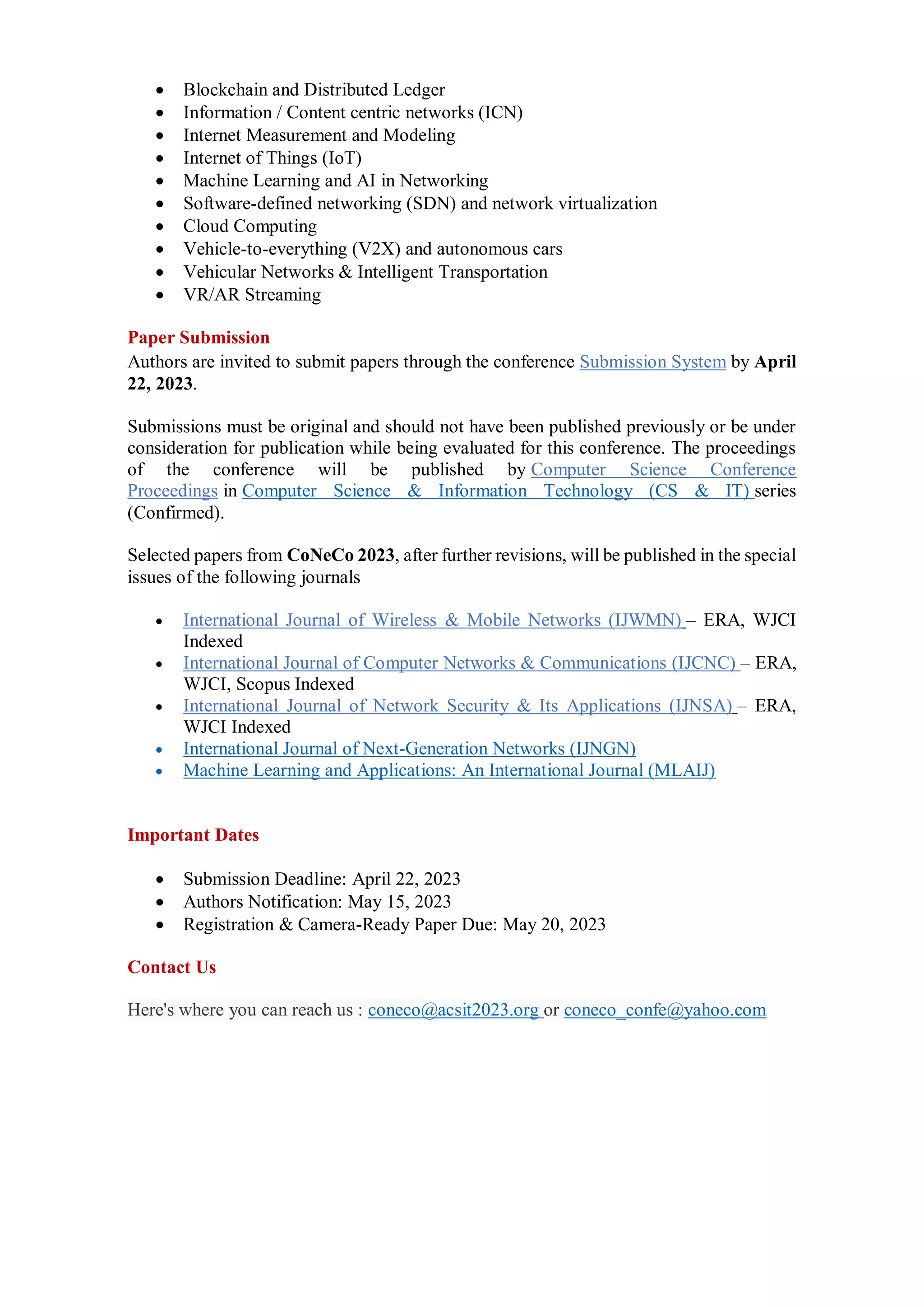  Blockchain and Distributed Ledger
 Information / Content centric networks (ICN)
 Internet Measurement and Modeling
 Internet of Things (IoT)
 Machine Learning and AI in Networking
 Software-defined networking (SDN) and network virtualization
 Cloud Computing
 Vehicle-to-everything (V2X) and autonomous cars
 Vehicular Networks & Intelligent Transportation
 VR/AR Streaming
Paper Submission
Authors are invited to submit papers through the conference Submission System by April
22, 2023.
Submissions must be original and should not have been published previously or be under
consideration for publication while being evaluated for this conference. The proceedings
of the conference will be published by Computer Science Conference
Proceedings in Computer Science & Information Technology (CS & IT) series
(Confirmed).
Selected papers from CoNeCo 2023, after further revisions, will be published in the special
issues of the following journals
 International Journal of Wireless & Mobile Networks (IJWMN) – ERA, WJCI
Indexed
 International Journal of Computer Networks & Communications (IJCNC) – ERA,
WJCI, Scopus Indexed
 International Journal of Network Security & Its Applications (IJNSA) – ERA,
WJCI Indexed
 International Journal of Next-Generation Networks (IJNGN)
 Machine Learning and Applications: An International Journal (MLAIJ)
Important Dates
 Submission Deadline: April 22, 2023
 Authors Notification: May 15, 2023
 Registration & Camera-Ready Paper Due: May 20, 2023
Contact Us
Here's where you can reach us : coneco@acsit2023.org or coneco_confe@yahoo.com
 