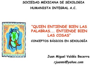SOCIEDAD MEXICANA DE SEXOLOGIA HUMANISTA INTEGRAL A.C. “QUIEN ENTIENDE BIEN LAS PALABRAS... ENTIENDE BIEN LAS COSAS” CONCEPTOS BÁSICOS EN SEXOLOGÍA Juan Miguel Valdés Becerra rjuanmi@yahoo.com 