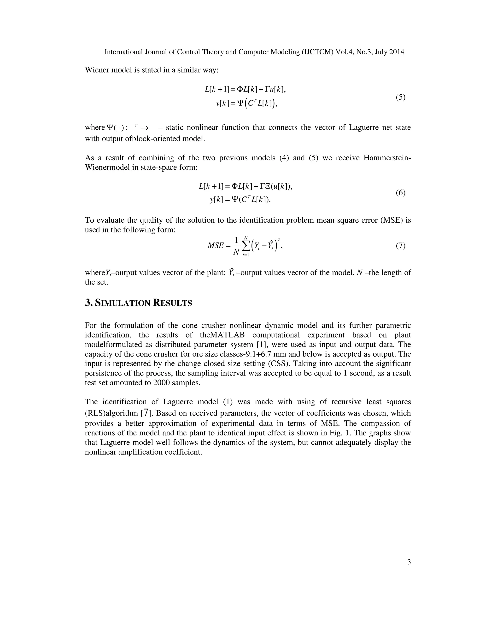 International Journal of Control Theory and Computer Modeling (IJCTCM) Vol.4, No.3, July 2014
3
Wiener model is stated in a similar way:
( )
[ 1] [ ] [ ],
[ ] [ ] ,T
L k L k u k
y k C L k
+ = Φ + Γ
= Ψ
(5)
where ( ) : n
Ψ ⋅ → – static nonlinear function that connects the vector of Laguerre net state
with output ofblock-oriented model.
As a result of combining of the two previous models (4) and (5) we receive Hammerstein-
Wienermodel in state-space form:
[ 1] [ ] ( [ ]),
[ ] ( [ ]).T
L k L k u k
y k C L k
+ = Φ + ΓΞ
= Ψ
(6)
To evaluate the quality of the solution to the identification problem mean square error (MSE) is
used in the following form:
( )
2
1
1 ˆ ,
N
i i
i
MSE Y Y
N =
= −∑ (7)
whereYi–output values vector of the plant; Ŷi –output values vector of the model, N –the length of
the set.
3. SIMULATION RESULTS
For the formulation of the cone crusher nonlinear dynamic model and its further parametric
identification, the results of theMATLAB computational experiment based on plant
modelformulated as distributed parameter system [1], were used as input and output data. The
capacity of the cone crusher for ore size classes-9.1+6.7 mm and below is accepted as output. The
input is represented by the change closed size setting (CSS). Taking into account the significant
persistence of the process, the sampling interval was accepted to be equal to 1 second, as a result
test set amounted to 2000 samples.
The identification of Laguerre model (1) was made with using of recursive least squares
(RLS)algorithm [7]. Based on received parameters, the vector of coefficients was chosen, which
provides a better approximation of experimental data in terms of MSE. The compassion of
reactions of the model and the plant to identical input effect is shown in Fig. 1. The graphs show
that Laguerre model well follows the dynamics of the system, but cannot adequately display the
nonlinear amplification coefficient.
 