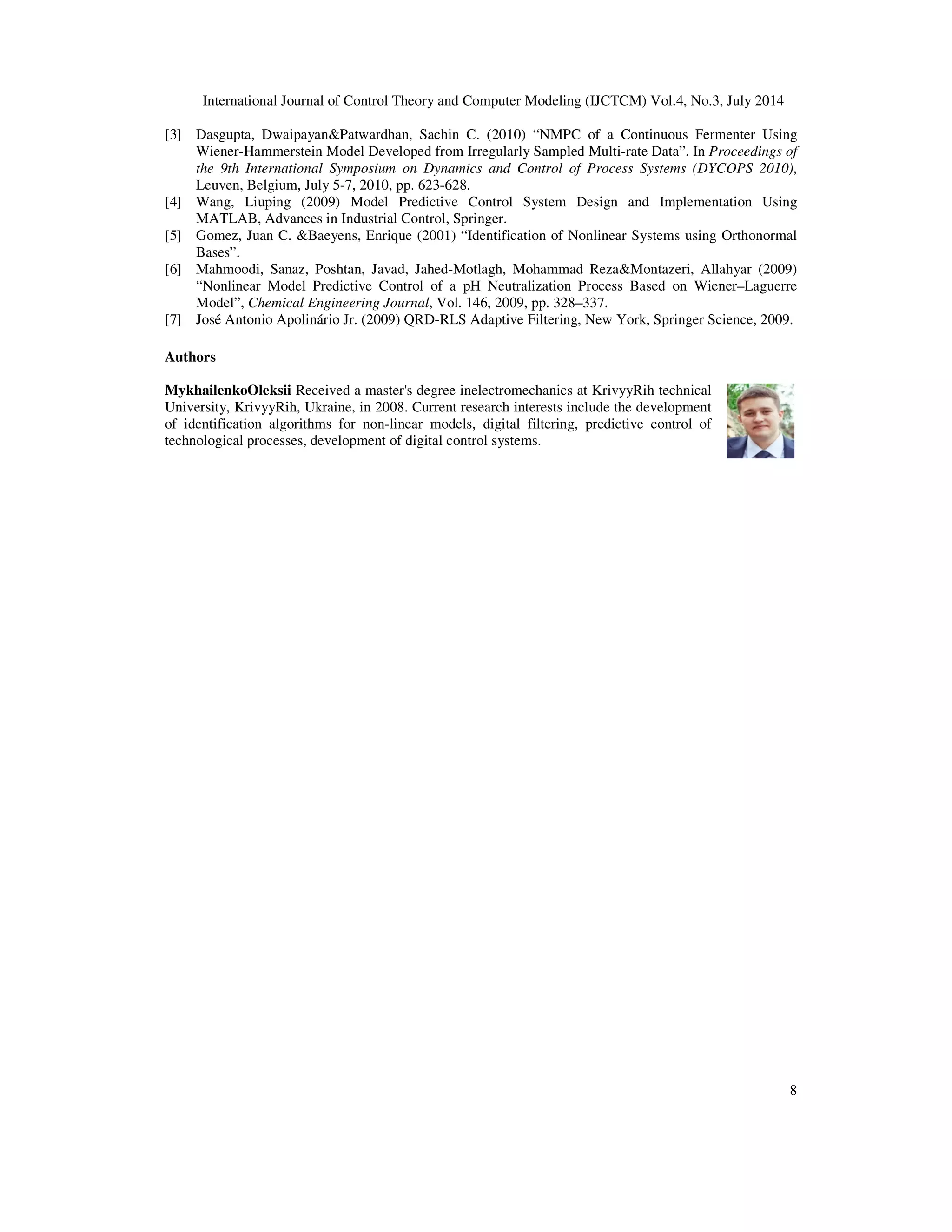 International Journal of Control Theory and Computer Modeling (IJCTCM) Vol.4, No.3, July 2014
8
[3] Dasgupta, Dwaipayan&Patwardhan, Sachin C. (2010) “NMPC of a Continuous Fermenter Using
Wiener-Hammerstein Model Developed from Irregularly Sampled Multi-rate Data”. In Proceedings of
the 9th International Symposium on Dynamics and Control of Process Systems (DYCOPS 2010),
Leuven, Belgium, July 5-7, 2010, pp. 623-628.
[4] Wang, Liuping (2009) Model Predictive Control System Design and Implementation Using
MATLAB, Advances in Industrial Control, Springer.
[5] Gomez, Juan C. &Baeyens, Enrique (2001) “Identification of Nonlinear Systems using Orthonormal
Bases”.
[6] Mahmoodi, Sanaz, Poshtan, Javad, Jahed-Motlagh, Mohammad Reza&Montazeri, Allahyar (2009)
“Nonlinear Model Predictive Control of a pH Neutralization Process Based on Wiener–Laguerre
Model”, Chemical Engineering Journal, Vol. 146, 2009, pp. 328–337.
[7] José Antonio Apolinário Jr. (2009) QRD-RLS Adaptive Filtering, New York, Springer Science, 2009.
Authors
MykhailenkoOleksii Received a master's degree inelectromechanics at KrivyyRih technical
University, KrivyyRih, Ukraine, in 2008. Current research interests include the development
of identification algorithms for non-linear models, digital filtering, predictive control of
technological processes, development of digital control systems.
 