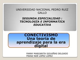 UNIVERSIDAD NACIONAL PEDRO RUIZ GALLO SEGUNDA ESPECIALIDAD : TECNOLOGÍA E INFORMATICA EDUCATIVA CONECTIVISMO Una teoría de aprendizaje para la era digital FANNY MARGARITA SIGUEÑAS DELGADO FRANZ NOÉ LÓPEZ LÓPEZ 
