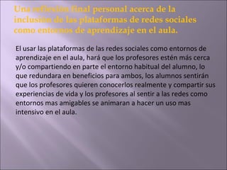Una reflexión final personal acerca de la
inclusión de las plataformas de redes sociales
como entornos de aprendizaje en el aula.
El usar las plataformas de las redes sociales como entornos de
aprendizaje en el aula, hará que los profesores estén más cerca
y/o compartiendo en parte el entorno habitual del alumno, lo
que redundara en beneficios para ambos, los alumnos sentirán
que los profesores quieren conocerlos realmente y compartir sus
experiencias de vida y los profesores al sentir a las redes como
entornos mas amigables se animaran a hacer un uso mas
intensivo en el aula.

 
