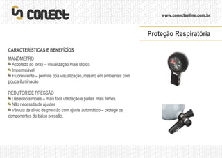 CARACTERÍSTICAS E BENEFÍCÍOS MANÔMETRO Acoplado ao tórax – visualização mais rápida Impermeável Fluorescente – permite boa visualização, mesmo em ambientes com pouca iluminação REDUTOR DE PRESSÃO Desenho simples – mais fácil utilização e partes mais firmes Não necessita de ajustes Válvula de alívio de pressão com ajuste automático – protege os componentes de baixa pressão. Proteção Respiratória 