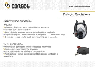 CARACTERÍSTICAS E BENEFÍCÍOS MASCARA Visor em policarbonato puro – maior resistência à impactos Visor com 200º - maior visibilidade Leve – diminui o cansaço e aumenta a produtividade do trabalhador Copa nasal pequena – diminui o risco de re-inalação de CO2, diminuindo a fadiga  Correia de 4 pontos – melhor ajuste sem interferir no uso de capacetes VALVULA DE DEMANDA Menor válvula do mercado – menor sensação de claustrofobia Leve – exerce menor peso sobre a máscara Localização lateral – não interfere no campo de visão Ajuste de fluxo – permite o ajuste da quantidade de ar de acordo com a necessidade Proteção Respiratória 