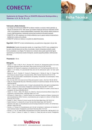 CONECTA® 
Suplemento de Omega-3 Rico en DHA/EPA Altamente Biodisponibles y 
Vitaminas A, B1, B2, B6, B12 y D3 
Fabricación y Medio Ambiente: 
• Los Omega-3 en la fórmula de CONECTA® se obtienen mediante un exclusivo método patentado; se 
trata de una extracción en frío, 100% natural, que mantiene intactas las estructuras moleculares de DHA 
y EPA, lo que garantiza su máxima biodisponibilidad y bioactividad. Otros productos utilizan procesos de 
cocción a altas temperaturas o disolventes químicos para la extracción del aceite de pescado. 
• CONECTA® es 100% respetuoso con el medio ambiente ya que no genera residuos al aprovechar la 
totalidad de la materia prima utilizada. 
• CONECTA® se fabrica en Galicia en una planta de calidad farmacéutica. 
Seguridad: CONECTA® no tiene contraindicaciones y se puede tomar a largo plazo o de por vida. 
Advertencias: Guardar el envase bien cerrado, en un lugar fresco (15-20°C), seco, protegido de la 
luz solar y fuera del alcance de los niños y los animales. Líquido a temperatura ambiente, puede 
formar precipitados si se refrigera. Por tratarse de un producto oleoso puede experimentar ligeras 
expansiones y/o contracciones durante el transporte, causando pequeñas pérdidas o deformaciones 
del envase. 
Presentación: 135 ml. 
Bibliografía: 
• Agostoni, C., Trojan, S., Bellu, R., Riva, E., Bruzzese, M.G., Giovannini, M. Developmental quotient at 24 months 
and fatty acid composition of diet in early infancy: follow up study. Arch Dis Chil 1997;76:421-424. 
• Aguado Acín, M.P. Vitamina D y osteoporosis. ¿Es suficiente tomar el sol? Rev Esp Reumatol 2001;28:101-105. 
• Angerer, P., Von Schacky. Ω-3 polyunsaturated fatty acids and the cardiovascular system. Curr Opin Lipidol 
2000;11:57-63. 
• Bahadori, B., Uitz, E., Thonhofer, R., Trummer, M., Pestemer-Lanch, I., McCarty, M., Krejs, G.J. Omega-3 fatty 
acids infusions as adjuvant therapy in rheumatoid arthritis. JPEN J Parenter Enteral Nutr 2010;34:151-155. 
• Bazan, N.G. Cell survival matters: docosahexaenoic acid signaling, neuroprotection and photoreceptors. Trends 
Neurosci 2006; 29: 263-271. 
• Burr, G.O., Burr, M.M. On the nature and role of fatty acids essential in nutrition. J Biol Chem 1930; 86: 587-621. 
• Calder, P.C. Polyunsaturated fatty acids, inflammatory processes and autoimmune diseases. Mol Nutr Food Res 
2008;52(8):885-897. 
• Calon, F., Cole, G. Neuroprotective action of omega-3 polyunsaturated fatty acids against neurodegenerative 
diseases: evidence from animal studies. Prostaglandins Leukot Essent Fatty Acids 2007; 77: 287-293. 
• Cardo, E., Servera, M. Trastorno por déficit de atención/hiperactividad: estado de la cuestión y futuras líneas de 
investigación. Rev Neurol 2008;46(6):365-372. 
• Cleland, L.G., French, J., Betts, H.W., Murphy, G.A., Elliott, M.J. Clinical and biochemical effects of dietary fish oil 
supplements in rheumatoid arthritis, J Rheumatol 1988;15:1471-1475. 
• Gil-Campos, M., Dalmau Serra, J., Comité de Nutrición de la Asociación Española de Pediatría. Importancia del 
ácido docosahexaenoico (DHA): funciones y recomendaciones para su ingesta en la infancia. An Pediatr (Barc) 
2010;73(3):142.e1-142.e8. 
• Guadalix, S., Jódar, E. Vitamina D y función muscular. Rev Esp Enferm Metab Oseas. 2007;16(2):41-44. 
• Hawkins Carranza, F. La vitamina D3 y el hueso. Rev Esp Enferm Metab Oseas. 2007;16(3):45-47. 
• Heinemann, K.M., Bauer, J.E. Docosahexaenoic acid and neurologic development in animals. J Am Vet Med Assoc. 
2006 Mar 1;228(5):700-5, 655. 
• Horrocks, L.A., Farooqui, A.A. Docosahexaenoic acid in the diet: its importance in maintenance and restoration of 
neural membrane function. Prostaglandins Leukot Essent Fatty Acids 2004; 70: 361-372. 
• Horrocks, L.A., Yeo, Y.K. Health benefits of docosahexaenoic acid (DHA). Pharmacol Res. 1999 Sep;40(3):211-25. 
• Hurst, S., Zainal, Z., Caterson, B., Hughes, C.E., Harwood, J.L. Dietary fatty acids and arthritis. Prostaglandins 
Teléf.: +34 918 440 273 · vetnova@vetnova.net · www.vetnova.net 
 