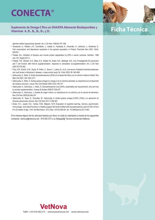 CONECTA® 
Suplemento de Omega-3 Rico en DHA/EPA Altamente Biodisponibles y 
Vitaminas A, B1, B2, B6, B12 y D3 
attention-deficit hyperactivity disorder. Am J Clin Nutr 1995;62:761-768. 
• Tanskanen, A., Hibbeln, J.R., Tuomilehto, J., Uutela, A., Haukkala, A., Viinamäki, H., Lehtonen, J., Vartiainen, E. 
Fish consumption and depressive symptoms in the general population in Finland. Psychiatr Serv 2001; 52(4): 
529-531. 
• Tisdale, M.J. Inhibition of lipolysis and muscle protein degradation by EPA in cancer cachexia. Nutrition. 1996 
Jan;12(1 Suppl):S31-3 
• Trebble, T.M., Wooten, S.A., Miles, E.A., Mullee, M., Arden, N.K., Ballinger, A.B., et al. Prostaglandin E2 production 
and T cell function after fish-oil supplementation: response to antioxidant co-supplementation. Am J Clin Nutr 
2003;78:376-382. 
• Tully, A.M., Roche, H.M., Doyle, R.,Fallon, C., Bruce, I., Lawlor, B., et al. Low serum cholesteryl esterdocosahexae-noic 
acid levels in Alzheimer’s disease: a case-control study. Br J Nutr 2003; 89: 483-489. 
• Valenzuela, A., Nieto, S. Ácido docosahexaenoico (DHA) en el desarrollo fetal y en la nutrición materno-infantil. Rev 
Med Chil 2001;129:1203-1211. 
• Valenzuela, A., Nieto, S. Ácidos grasos omega-6 y omega-3 en la nutrición perinatal: su importancia en el desarrollo 
del sistema nervioso y visual. Rev Chil Pediatr 2003;74(2):149-157. 
• Valenzuela, A., Sanhueza, J., Nieto, S. Docosahexaenoic acid (DHA), essentiality and requirements: why and how 
to provide supplementation. Grasas & Aceites 2006;57:229-237. 
• Valenzuela, A., Sanhueza, J. Aceites de origen marino; su importancia en la nutrición y en la ciencia de alimentos. 
Rev Chil Nutr 2009;36:246-257. 
• Valenzuela, R., Tapia, G., González, M., Valenzuela, A. Ácidos grasos omega-3 (EPA y DHA) y su aplicación en 
diversas situaciones clínicas. Rev Chil Nutr 2011;3:356-367. 
• Zicker, S.C., Jewell, D.E., Yamka, R.M., Milgram, N.W. Evaluation of cognitive learning, memory, psychomotor, 
immunologic, and retinal functions in healthy puppies fed foods fortified with docosahexaenoic acid-rich fish oil from 
8 to 52 weeks of age. J Am Vet Med Assoc. 2012 Sep 1;241(5):583-94. doi: 10.2460/javma.241.5.583. 
Si le interesa alguno de los artículos listados por favor no dude en solicitarlos a través de los siguientes 
contactos: vetnova@vetnova.net, 918 440 273 o su Delegad@ Técnico-Comercial VetNova. 
Teléf.: +34 918 440 273 · vetnova@vetnova.net · www.vetnova.net 

