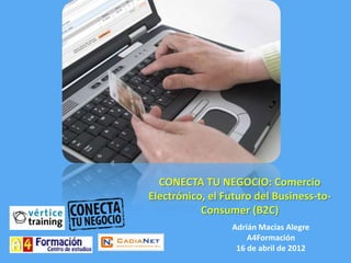 CONECTA TU NEGOCIO: Comercio
Electrónico, el Futuro del Business-to-
           Consumer (B2C)
                 Adrián Macías Alegre
                     A4Formación
                  16 de abril de 2012
 