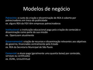 Modelos de negócio
Patrocínio: o custo da criação e disseminação de REA é coberto por
patrocinadores em troca de publicidade
ex. alguns REA da FGV têm empresas patrocinadoras

Institucional: a instituição educacional paga pela criação do conteúdo e
disseminação como parte da sua missão
ex. OpenLearn atualmente

Governamental: criação de recursos e disseminação relevantes aos objetivos
do governo, financiados centralmente pelo Estado
ex. REA da Secretaria Municipal de São Paulo

Comercial: o aluno paga (geralmente uma quantia baixa) por conteúdo,
serviços ou certificados
ex. OUNL, UnisulVirtual
 