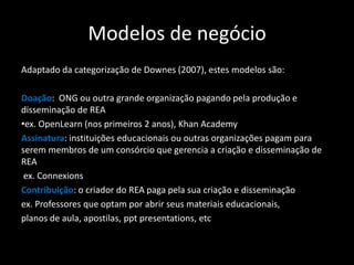 Modelos de negócio
Adaptado da categorização de Downes (2007), estes modelos são:

Doação: ONG ou outra grande organização pagando pela produção e
disseminação de REA
•ex. OpenLearn (nos primeiros 2 anos), Khan Academy
Assinatura: instituições educacionais ou outras organizações pagam para
serem membros de um consórcio que gerencia a criação e disseminação de
REA
 ex. Connexions
Contribuição: o criador do REA paga pela sua criação e disseminação
ex. Professores que optam por abrir seus materiais educacionais,
planos de aula, apostilas, ppt presentations, etc
 