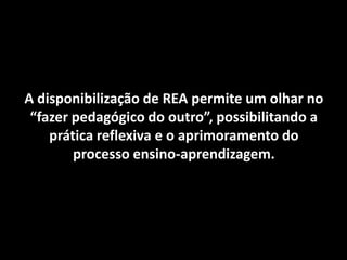 A disponibilização de REA permite um olhar no
 “fazer pedagógico do outro”, possibilitando a
    prática reflexiva e o aprimoramento do
        processo ensino-aprendizagem.
 