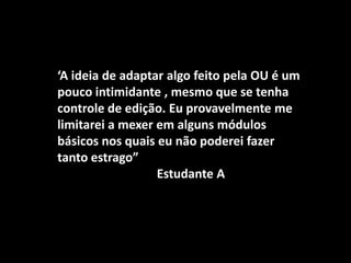 ‘A ideia de adaptar algo feito pela OU é um
pouco intimidante , mesmo que se tenha
controle de edição. Eu provavelmente me
limitarei a mexer em alguns módulos
básicos nos quais eu não poderei fazer
tanto estrago”
                  Estudante A
 