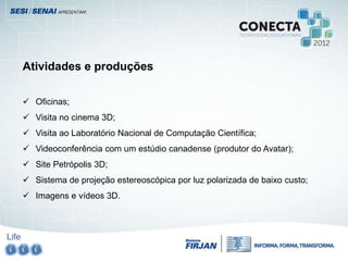 Life
Atividades e produções
 Oficinas;
 Visita no cinema 3D;
 Visita ao Laboratório Nacional de Computação Científica;
 Videoconferência com um estúdio canadense (produtor do Avatar);
 Site Petrópolis 3D;
 Sistema de projeção estereoscópica por luz polarizada de baixo custo;
 Imagens e vídeos 3D.
 
