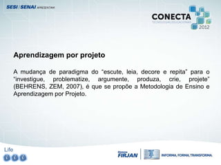 Life
Aprendizagem por projeto
A mudança de paradigma do “escute, leia, decore e repita” para o
“investigue, problematize, argumente, produza, crie, projete”
(BEHRENS, ZEM, 2007), é que se propõe a Metodologia de Ensino e
Aprendizagem por Projeto.
 