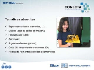 Life
Temáticas atraentes
 Esporte (estatística, trajetórias, ...);
 Música (jogo de dados de Mozart);
 Produção de vídeo;
 Animação;
 Jogos eletrônicos (games);
 Onda 3D (entendendo um cinema 3D);
 Realidade Aumentada (sólidos geométricos).
 