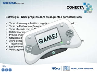 Life
Estratégia - Criar projetos com as seguintes características
 Tema atraente que facilite o engajamento para o aprendizado;
 Tema de fácil correlação com os conteúdos curriculares;
 Tema alinhado com os PCN;
 Catalizador de criatividade;
 Projeto onde o aluno tem voz e seja coautor;
 Utilização de ferramentas de autoria;
 Aluno como produtor de tecnologia (e não apenas como consumidor);
 Trabalho colaborativo como essência do projeto;
 Desenvolvimento do raciocínio lógico matemático;
 Valorização do mercado de trabalho especializado;
 