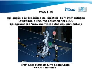PROJETO:
Aplicação dos conceitos de logística de movimentação
utilizando o recurso educacional LEGO
(programação/movimentação dos equipamentos)

Profª Leda Maria da Silva Senra Costa
SENAI - Resende

 