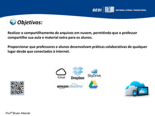 Objetivos:
Realizar o compartilhamento de arquivos em nuvem, permitindo que o professor
compartilhe sua aula e material extra para os alunos.
Proporcionar que professores e alunos desenvolvam práticas colaborativas de qualquer
lugar desde que conectados à internet.

Profº Bruno Almeida

 