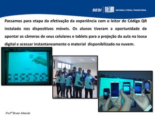 Passamos para etapa da efetivação da experiência com o leitor de Código QR
instalado nos dispositivos móveis. Os alunos tiveram a oportunidade de
apontar as câmeras de seus celulares e tablets para a projeção da aula na lousa
digital e acessar instantaneamente o material disponibilizado na nuvem.

Profº Bruno Almeida

 