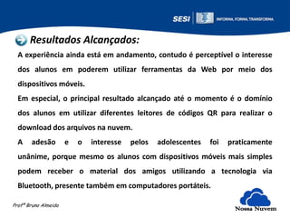 Resultados Alcançados:
A experiência ainda está em andamento, contudo é perceptível o interesse
dos alunos em poderem utilizar ferramentas da Web por meio dos
dispositivos móveis.
Em especial, o principal resultado alcançado até o momento é o domínio
dos alunos em utilizar diferentes leitores de códigos QR para realizar o
download dos arquivos na nuvem.
A

adesão

e

o

interesse

pelos

adolescentes

foi

praticamente

unânime, porque mesmo os alunos com dispositivos móveis mais simples

podem receber o material dos amigos utilizando a tecnologia via
Bluetooth, presente também em computadores portáteis.
Profº Bruno Almeida

Nossa Nuvem

 