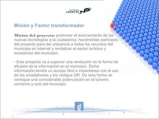 Misión y Factor transformador
Misión del proyecto: promover el acercamiento de las
nuevas tecnologías a la ciudadanía, haciéndolas partícipes
del proyecto para dar presencia a todos los recursos del
municipio en internet y revitalizar el sector turístico y
económico del municipio.

- Este proyecto va a suponer una revolución en la forma de
difusión de la información en el municipio. Dicha
información tendrá un acceso fácil e instantáneo con el uso
de los smartphones y los códigos QR. De esta forma se
consigue una considerable potenciación en el turismo,
comercio y ocio del municipio.
 