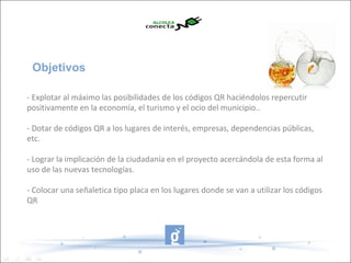 Objetivos

- Explotar al máximo las posibilidades de los códigos QR haciéndolos repercutir
positivamente en la economía, el turismo y el ocio del municipio..

- Dotar de códigos QR a los lugares de interés, empresas, dependencias públicas,
etc.

- Lograr la implicación de la ciudadanía en el proyecto acercándola de esta forma al
uso de las nuevas tecnologías.

- Colocar una señaletica tipo placa en los lugares donde se van a utilizar los códigos
QR
 