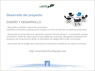 Desarrollo del proyecto:

DISEÑO Y DESARROLLO
- Desarrollar y planificar actuaciones educativas
específicas orientadas a cada grupo de trabajo, con el fin de alcanzar los objetivos propuestos.

- Generación de contenidos para aportarlos al portal “Conecta Alcolea”, el cual tendrá carácter
orientativo a modo de mapa o guía-turística digital del municipio, albergando información del
proyecto y de los puntos por donde se distribuyen los códigos QR en todo el municipio.

- Generación de los códigos QR y colocación de las distintas señaléticas por todo el municipio.


                           http://conectaalcolea.blogspot.com
 