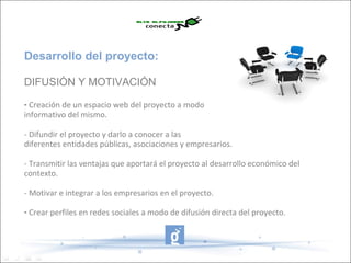 Desarrollo del proyecto:

DIFUSIÓN Y MOTIVACIÓN

- Creación de un espacio web del proyecto a modo
informativo del mismo.

- Difundir el proyecto y darlo a conocer a las
diferentes entidades públicas, asociaciones y empresarios.

- Transmitir las ventajas que aportará el proyecto al desarrollo económico del
contexto.

- Motivar e integrar a los empresarios en el proyecto.

- Crear perfiles en redes sociales a modo de difusión directa del proyecto.
 