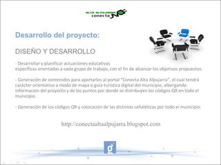 Desarrollo del proyecto:

DISEÑO Y DESARROLLO
- Desarrollar y planificar actuaciones educativas
específicas orientadas a cada grupo de trabajo, con el fin de alcanzar los objetivos propuestos.

- Generación de contenidos para aportarlos al portal “Conecta Alta Alpujarra”, el cual tendrá
carácter orientativo a modo de mapa o guía-turística digital del municipio, albergando
información del proyecto y de los puntos por donde se distribuyen los códigos QR en todo el
municipio.

- Generación de los códigos QR y colocación de las distintas señaléticas por todo el municipio.


                       http://conectaaltaalpujarra.blogspot.com
 