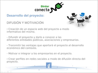 Desarrollo del proyecto:
DIFUSIÓN Y MOTIVACIÓN
- Creación de un espacio web del proyecto a modo
informativo del mismo.
- Difundir el proyecto y darlo a conocer a las
diferentes entidades públicas, asociaciones y empresarios.
- Transmitir las ventajas que aportará el proyecto al desarrollo
económico del contexto.
- Motivar e integrar a los empresarios en el proyecto.
- Crear perfiles en redes sociales a modo de difusión directa del
proyecto.
 