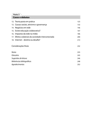 Parte 3
 Casos e debates
12. Teoria posta em prática                          123
13. Causas sociais, ativismo e governança            132
14. Negócios em rede                                 146
15. Existe educação colaborativa?                    167
16. Impactos da rede na mídia                        186
17. Efeitos colaterais da sociedade interconectada   200
18. Internet – destino ou desa o?                    213


Considerações nais                                   232


Notas                                                235
Glossário                                            243
Sugestões de leitura                                 246
Referências bibliográ cas                            248
Agradecimentos                                       252
 