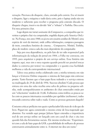 10                                                                Conectado



versação. Precisava do disquete, claro, enviado pelo correio. Era só inserir
o disquete, ligar a máquina e tudo daria certo, pois o laptop ainda não era
moderno o suﬁciente para receber o programa pela conexão discada. O
disquete chegou, inseri-o no devido “slot” e “rebutei” o Toshiba. Deu certo.
Foi meu primeiro chat.
     Logo depois me tornei assinante da Compuserve, a companhia que in-
ventou o próprio chat via computador, engolida depois pela America OnLi-
ne. Na França, nos anos 1980, eu já era um usuário assíduo do Minitel, uma
espécie de vovô da internet, onde colhia informações, comprava passagens
de trem, consultava horários de cinema… Compuserve, Minitel, Toshiba,
placa de modem: estava cada dia mais dependente do computador.
     Seja por essa dependência, ou pelo fato de ter sido responsável pela
informatização da redação do jornal em 1984, a Folha me convocou, em
1995, para arquitetar o projeto de um serviço online. Essa história não
importa aqui, mas sim o meu espanto quando percebi ser possível trocar
dados (a conversa por textos) via computador e o quanto essa facilidade
melhorou a vida do correspondente internacional.
     Talvez essa prática tenha colaborado com a minha teimosia em não
lançar o Universo Online enquanto o sistema de bate-papo não estivesse
pronto. Tanto ﬁzemos que o bate-papo ﬁcou redondo e o serviço estreou
na madrugada de 29 de abril de 1996. Sucesso absoluto! Cada pessoa que
entrava em uma das salas recebia uma salva de palmas na pequena sali-
nha, onde acompanhávamos os ambientes de chat conectados então por
um “velocíssimo” modem de 33,6K. Exibíamos como troféus as poucas sa-
las com os poucos internautas escondidos por apelidos (nicknames), todos
trocando conversa sobre tudo e nada. Como as pessoas gostaram daquilo!

Costumo criticar prefácios nos quais o prefaciador fala mais de si do que do
livro. Peguei-me agora cometendo o mesmo crime de lesa-majestade que
abomino. Faz sentido aqui porque Juliano Spyer entendeu a importância
real de um serviço online ser lançado com um canal de chat e cita isso
quando fala das ferramentas sociais. Ele mesmo revelou-me: “Experimen-
tei com a sala de bate-papo do UOL a possibilidade de milhares de pessoas
conversarem animadamente entre si. A internet me deu um rumo.”
 