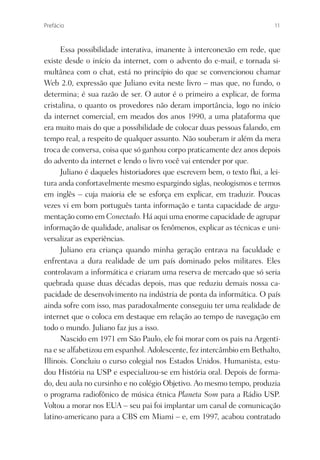Prefácio                                                                  11



      Essa possibilidade interativa, imanente à interconexão em rede, que
existe desde o início da internet, com o advento do e-mail, e tornada si-
multânea com o chat, está no princípio do que se convencionou chamar
Web 2.0, expressão que Juliano evita neste livro – mas que, no fundo, o
determina; é sua razão de ser. O autor é o primeiro a explicar, de forma
cristalina, o quanto os provedores não deram importância, logo no início
da internet comercial, em meados dos anos 1990, a uma plataforma que
era muito mais do que a possibilidade de colocar duas pessoas falando, em
tempo real, a respeito de qualquer assunto. Não souberam ir além da mera
troca de conversa, coisa que só ganhou corpo praticamente dez anos depois
do advento da internet e lendo o livro você vai entender por que.
      Juliano é daqueles historiadores que escrevem bem, o texto ﬂui, a lei-
tura anda confortavelmente mesmo espargindo siglas, neologismos e termos
em inglês – cuja maioria ele se esforça em explicar, em traduzir. Poucas
vezes vi em bom português tanta informação e tanta capacidade de argu-
mentação como em Conectado. Há aqui uma enorme capacidade de agrupar
informação de qualidade, analisar os fenômenos, explicar as técnicas e uni-
versalizar as experiências.
      Juliano era criança quando minha geração entrava na faculdade e
enfrentava a dura realidade de um país dominado pelos militares. Eles
controlavam a informática e criaram uma reserva de mercado que só seria
quebrada quase duas décadas depois, mas que reduziu demais nossa ca-
pacidade de desenvolvimento na indústria de ponta da informática. O país
ainda sofre com isso, mas paradoxalmente conseguiu ter uma realidade de
internet que o coloca em destaque em relação ao tempo de navegação em
todo o mundo. Juliano faz jus a isso.
      Nascido em 1971 em São Paulo, ele foi morar com os pais na Argenti-
na e se alfabetizou em espanhol. Adolescente, fez intercâmbio em Bethalto,
Illinois. Concluiu o curso colegial nos Estados Unidos. Humanista, estu-
dou História na USP e especializou-se em história oral. Depois de forma-
do, deu aula no cursinho e no colégio Objetivo. Ao mesmo tempo, produzia
o programa radiofônico de música étnica Planeta Som para a Rádio USP.
Voltou a morar nos EUA – seu pai foi implantar um canal de comunicação
latino-americano para a CBS em Miami – e, em 1997, acabou contratado
 