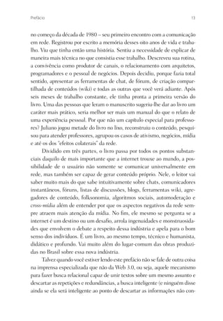 Prefácio                                                                    13



no começo da década de 1980 – seu primeiro encontro com a comunicação
em rede. Registrou por escrito a memória desses oito anos de vida e traba-
lho. Viu que tinha então uma história. Sentiu a necessidade de explicar de
maneira mais técnica no que consistia esse trabalho. Descreveu sua rotina,
a convivência como produtor de canais, o relacionamento com arquitetos,
programadores e o pessoal de negócios. Depois decidiu, porque fazia total
sentido, apresentar as ferramentas de chat, de fórum, de criação compar-
tilhada de conteúdos (wiki) e todas as outras que você verá adiante. Após
seis meses de trabalho constante, ele tinha pronta a primeira versão do
livro. Uma das pessoas que leram o manuscrito sugeriu-lhe dar ao livro um
caráter mais prático, seria melhor ser mais um manual do que o relato de
uma experiência pessoal. Por que não um capítulo especial para professo-
res? Juliano jogou metade do livro no lixo, reconstruiu o conteúdo, pesqui-
sou para atender professores, agrupou os casos de ativismo, negócios, mídia
e até os dos “efeitos colaterais” da rede.
      Dividido em três partes, o livro passa por todos os pontos substan-
ciais daquilo de mais importante que a internet trouxe ao mundo, a pos-
sibilidade de o usuário não somente se comunicar universalmente em
rede, mas também ser capaz de gerar conteúdo próprio. Nele, o leitor vai
saber muito mais do que sabe intuitivamente sobre chats, comunicadores
instantâneos, fóruns, listas de discussões, blogs, ferramentas wiki, agre-
gadores de conteúdo, folksonomia, algoritmos sociais, automoderação e
cross-mídia além de entender por que os aspectos negativos da rede sem-
pre atraem mais atenção da mídia. No ﬁm, ele mesmo se pergunta se a
internet é um destino ou um desaﬁo, arrola ingenuidades e monstruosida-
des que envolvem o debate a respeito dessa indústria e apela para o bom
senso dos indivíduos. É um livro, ao mesmo tempo, técnico e humanista,
didático e profundo. Vai muito além do lugar-comum das obras produzi-
das no Brasil sobre essa nova indústria.
      Talvez quando você estiver lendo este prefácio não se fale de outra coisa
na imprensa especializada que não da Web 3.0, ou seja, aquele mecanismo
para fazer busca relacional capaz de unir textos sobre um mesmo assunto e
descartar as repetições e redundâncias, a busca inteligente (e ninguém disse
ainda se ela será inteligente ao ponto de descartar as informações não con-
 