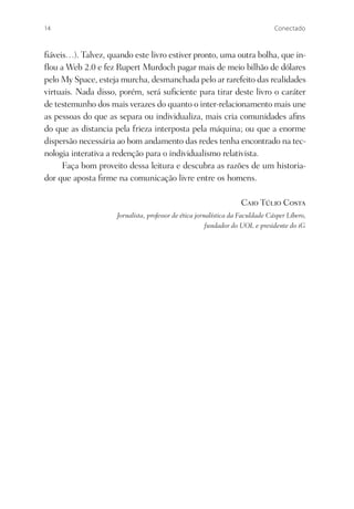 14                                                                              Conectado



ﬁáveis…). Talvez, quando este livro estiver pronto, uma outra bolha, que in-
ﬂou a Web 2.0 e fez Rupert Murdoch pagar mais de meio bilhão de dólares
pelo My Space, esteja murcha, desmanchada pelo ar rarefeito das realidades
virtuais. Nada disso, porém, será suﬁciente para tirar deste livro o caráter
de testemunho dos mais verazes do quanto o inter-relacionamento mais une
as pessoas do que as separa ou individualiza, mais cria comunidades aﬁns
do que as distancia pela frieza interposta pela máquina; ou que a enorme
dispersão necessária ao bom andamento das redes tenha encontrado na tec-
nologia interativa a redenção para o individualismo relativista.
     Faça bom proveito dessa leitura e descubra as razões de um historia-
dor que aposta ﬁrme na comunicação livre entre os homens.

                                                                   Caio Túlio Costa
                     Jornalista, professor de ética jornalística da Faculdade Cásper Líbero,
                                                        fundador do UOL e presidente do iG
 