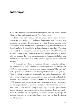Introdução




Caro leitor, talvez você não tenha ﬁcado sabendo, mas em 2006 a revista
Time escolheu você como Pessoa do Ano. Não é piada!
      Em 83 anos de história, a principal atração desse semanário norte-
americano é a escolha do indivíduo ou do grupo de indivíduos que teve
destaque nas notícias do ano. Antes, a revista destacou pessoas como
Mahatma Gandhi, Adolf Hitler, Martin Luther King, mais recentemente o
Papa João Paulo II, o casal Bill e Melinda Gates e o cantor Bono Vox, além
de quase todos os presidentes norte-americanos desde 1927. O motivo para
você ter sido escolhido? “Por tomar as rédeas do mercado mundial de mí-
dia, por fundar e direcionar a nova democracia digital, por trabalhar sem
remuneração e por derrotar os proﬁssionais no jogo que eles costumavam
dominar.”1
      A percepção em relação ao futuro da internet – particularmente pe-
los proﬁssionais da mídia – mudou nos últimos dez anos. Em fevereiro de
1995 a revista Newsweek publicou uma coluna intitulada “The Internet?
Bah”, qualiﬁcando a rede mundial de computadores como “bobagem”.2 A
Time, em 1994, manifestava suas dúvidas a respeito do novo canal: “Ele
não é apropriado para o comércio, e não acomoda facilmente a chegada de
novatos.”3 Mas o boom da INTERNET COMERCIAL em meados dos anos
1990 “roubou” o acesso, quase exclusivo, à comunicação via computador
de um grupo reduzido de usuários – composto principalmente por univer-
sitários de Estados Unidos, Europa e Japão – para permitir que qualquer
pessoa navegasse e construísse sites e tivesse sua conta de correio eletrô-
nico. Atualmente, 1/6 da população do planeta consulta e participa da
criação de um acervo livre constituído por mais de meio trilhão de páginas
de informação.

                                                                         15
 
