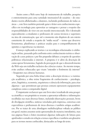 16                                                                 Conectado



      Assim como a Web serve hoje de instrumento de trabalho, pesquisa
e entretenimento para uma variedade imensurável de usuários – de estu-
dantes recém-alfabetizados a doutores, incluindo proﬁssionais de todas as
áreas –, este livro também pretende guiar o leitor sem conhecimento espe-
cíﬁco em tecnologia para aproveitar as vantagens e pensar a respeito das
responsabilidades de viver em um mundo interconectado. Ele é destinado
especialmente a estudantes e professores de cursos técnicos e superiores
na área de comunicação, que até o momento não dispõem de um roteiro
consistente de estudo a respeito de “mídia social” – termo que descreve
ferramentas, plataformas e práticas usadas para o compartilhamento de
opiniões e experiências via internet.
      Começo explicando as teorias e as tecnologias relacionadas à colabo-
ração online, passando pelo confronto entre conhecimento teórico e obser-
vação de casos práticos e por ﬁm proponho debates a respeito de questões
polêmicas relacionadas à internet. A proposta é ir além da descrição de
como operar ferramentas, fugindo da percepção de que o desenvolvimento
da Web seja um trabalho exclusivo das ciências exatas. Ao mesmo tempo,
evito análises rebuscadas que visam “entender o fenômeno da internet”
– freqüentes nas ciências humanas.
      Seguindo por uma linha tênue entre a descrição técnica e a rumina-
ção acadêmica, a obra reúne fragmentos de conhecimento – psicologia,
artes, lingüística, economia, arquitetura e ciência da informação, para citar
algumas – que permitiram que pessoas comuns operassem equipamentos
complexos como o computador digital.
      É importante esclarecer que este livro não é resultado de uma pesqui-
sa cientíﬁca e seu propósito se resume a apresentar reﬂexões e informações
recolhidas nas mais diversas fontes, incluindo observações pessoais, livros
de divulgação cientíﬁca, notícias veiculadas pela imprensa, conversas com
especialistas e proﬁssionais de áreas diversas e também artigos acadêmi-
cos. Por se tratar de uma abordagem multidisciplinar voltada ao público
em geral, muitos assuntos serão apresentados de maneira introdutória, mas
nas páginas ﬁnais o leitor encontrará algumas indicações de leitura para
aprofundar o estudo em relação a temas especíﬁcos e também um glossário
para os termos menos conhecidos, destacados ao longo do texto.
 